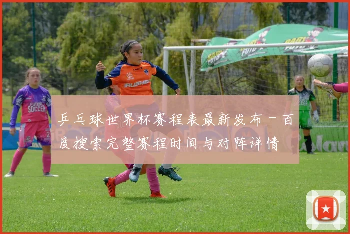 乒乓球世界杯赛程表最新发布 - 百度搜索完整赛程时间与对阵详情
