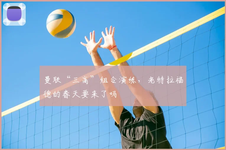 曼联“三高”组合演练，老特拉福德的春天要来了吗