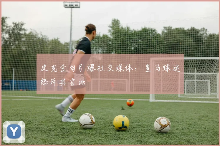 皮克金句引爆社交媒体,皇马球迷怒斥其言论