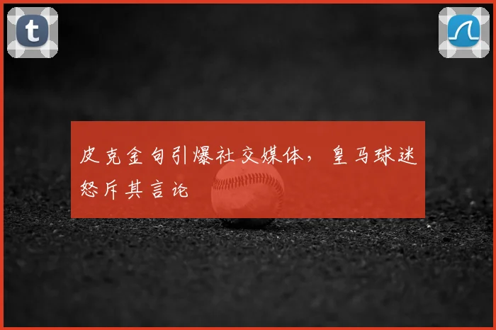皮克金句引爆社交媒体,皇马球迷怒斥其言论