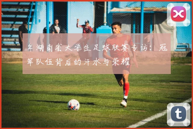 年湖南省大学生足球联赛专访:冠军队伍背后的汗水与荣耀