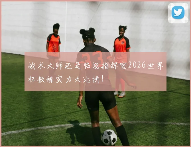 战术大师还是临场指挥官2026世界杯教练实力大比拼！