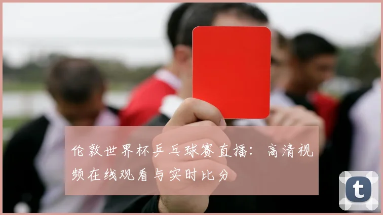 伦敦世界杯乒乓球赛直播:高清视频在线观看与实时比分