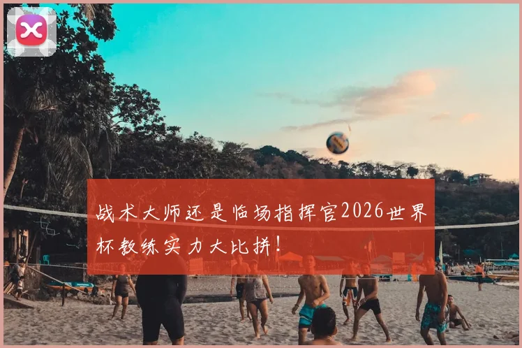 战术大师还是临场指挥官2026世界杯教练实力大比拼!