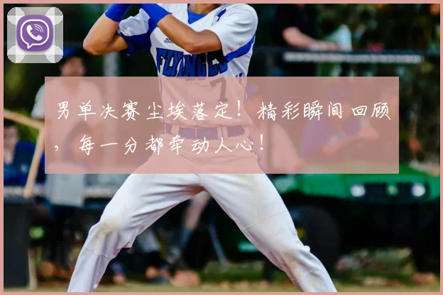 男单决赛尘埃落定！精彩瞬间回顾，每一分都牵动人心！