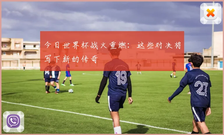 今日世界杯战火重燃：这些对决将写下新的传奇