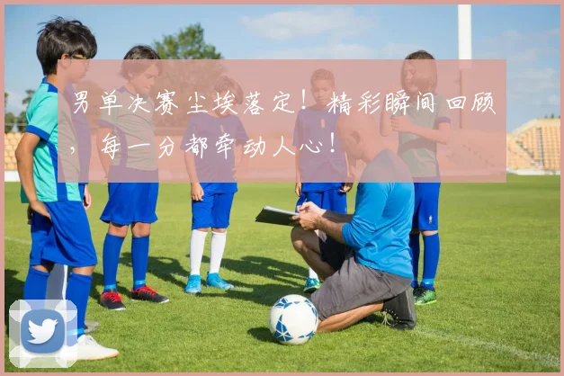 男单决赛尘埃落定！精彩瞬间回顾，每一分都牵动人心！