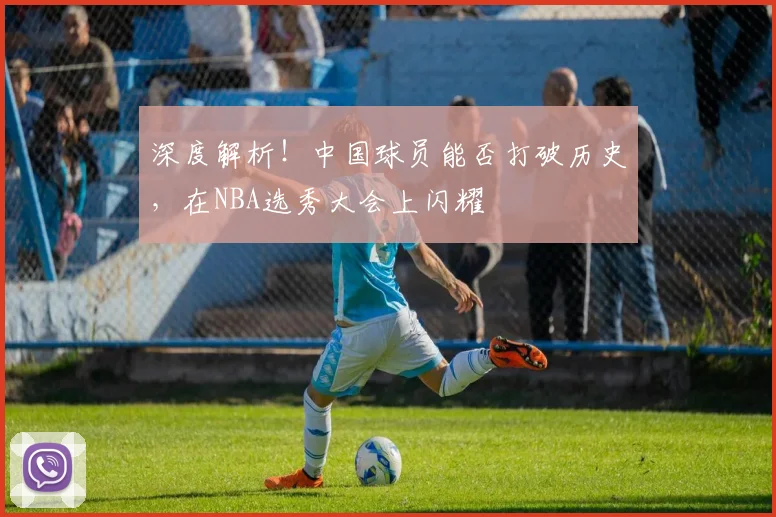 深度解析!中国球员能否打破历史,在NBA选秀大会上闪耀